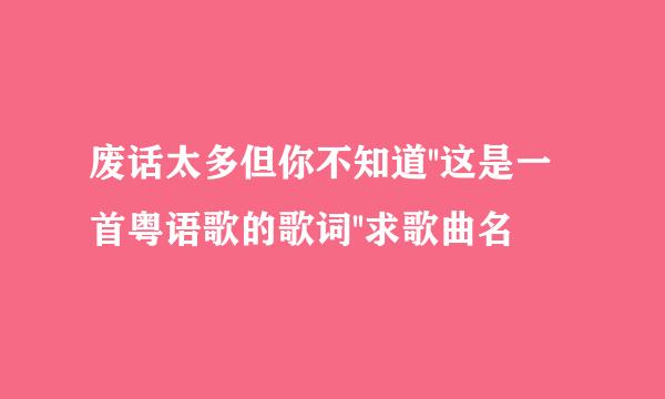 废话太多但你不知道''这是一首粤语歌的歌词''求歌曲名