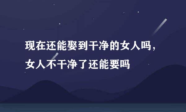 现在还能娶到干净的女人吗，女人不干净了还能要吗