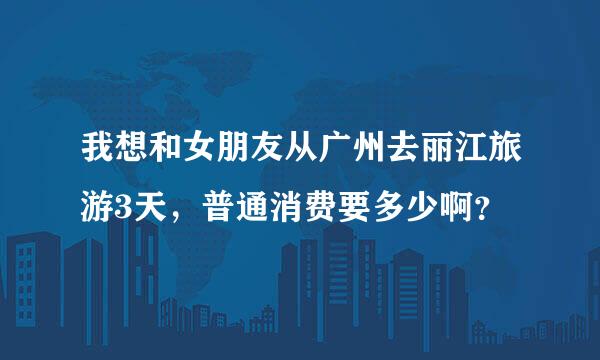 我想和女朋友从广州去丽江旅游3天，普通消费要多少啊？