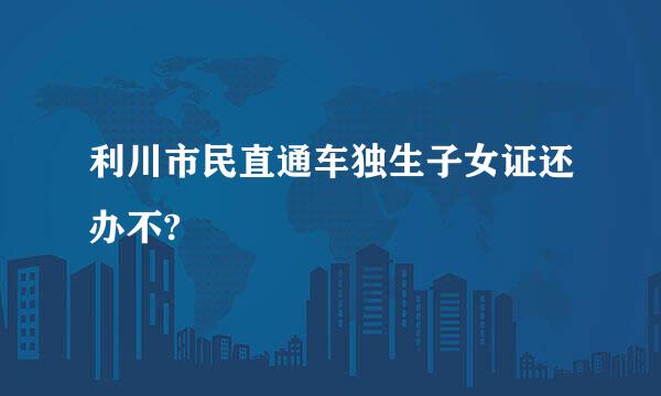 利川市民直通车独生子女证还办不?