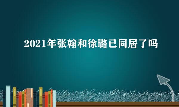 2021年张翰和徐璐已同居了吗