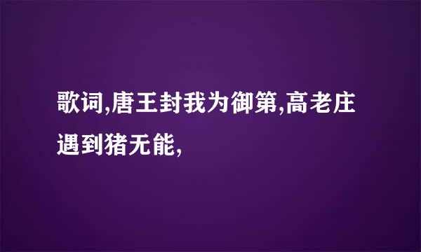 歌词,唐王封我为御第,高老庄遇到猪无能,