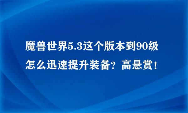 魔兽世界5.3这个版本到90级怎么迅速提升装备？高悬赏！