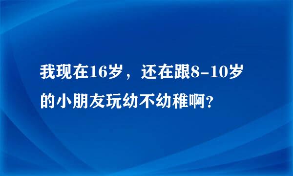 我现在16岁，还在跟8-10岁的小朋友玩幼不幼稚啊？