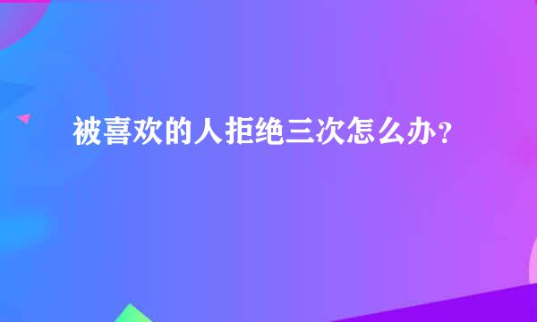 被喜欢的人拒绝三次怎么办？