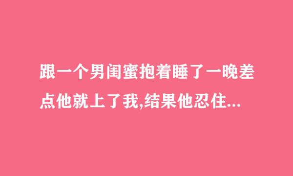 跟一个男闺蜜抱着睡了一晚差点他就上了我,结果他忍住了,他说是因为他不忍心伤害我吗