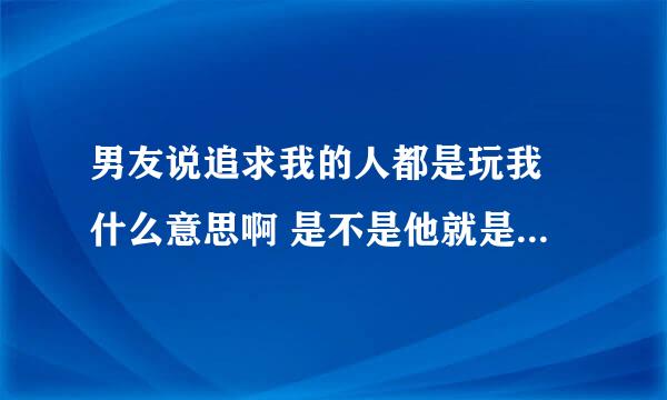 男友说追求我的人都是玩我 什么意思啊 是不是他就是在玩我。。所以才这么说别人的。。各位男士帮忙分析一