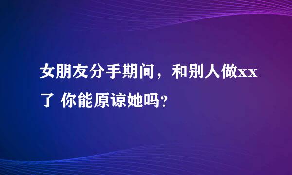 女朋友分手期间，和别人做xx了 你能原谅她吗？