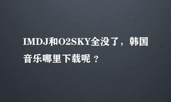 IMDJ和O2SKY全没了，韩国音乐哪里下载呢 ？