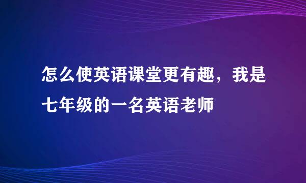 怎么使英语课堂更有趣，我是七年级的一名英语老师