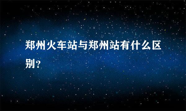 郑州火车站与郑州站有什么区别？