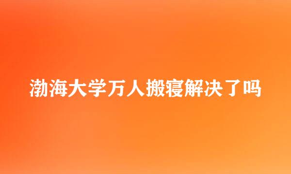 渤海大学万人搬寝解决了吗