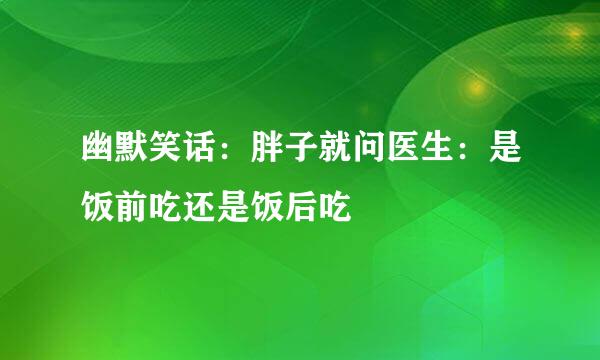 幽默笑话：胖子就问医生：是饭前吃还是饭后吃