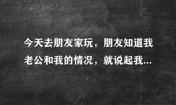 今天去朋友家玩，朋友知道我老公和我的情况，就说起我和我老公的事，我老公经常不在家，