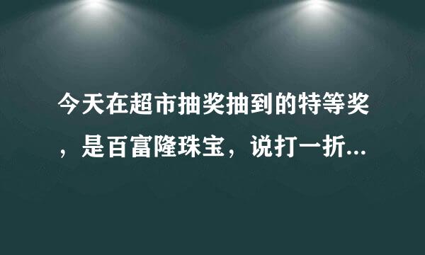 今天在超市抽奖抽到的特等奖，是百富隆珠宝，说打一折，就选了这个，