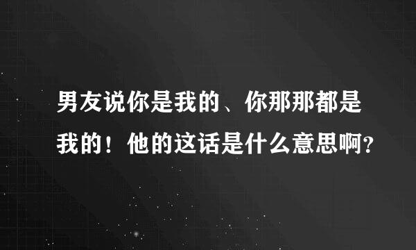 男友说你是我的、你那那都是我的！他的这话是什么意思啊？