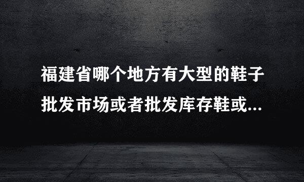 福建省哪个地方有大型的鞋子批发市场或者批发库存鞋或者是外贸鞋的地方，希望回答的全面一些，谢谢各位大