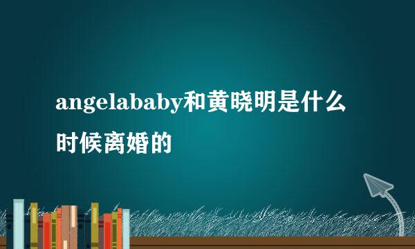 angelababy和黄晓明是什么时候离婚的