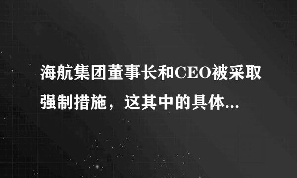 海航集团董事长和CEO被采取强制措施，这其中的具体缘由是什么？