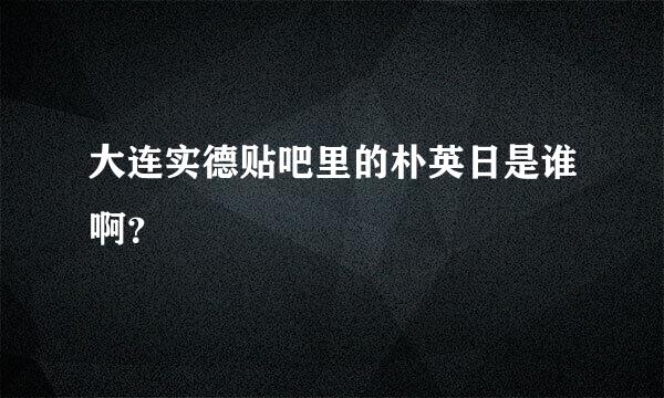 大连实德贴吧里的朴英日是谁啊？