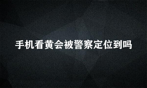 手机看黄会被警察定位到吗