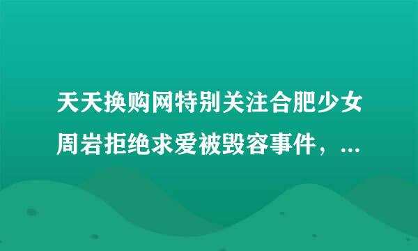 天天换购网特别关注合肥少女周岩拒绝求爱被毁容事件，这是为何？