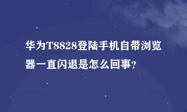 华为T8828登陆手机自带浏览器一直闪退是怎么回事？