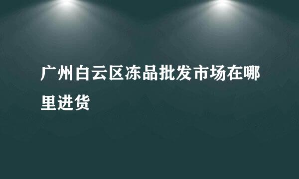 广州白云区冻品批发市场在哪里进货