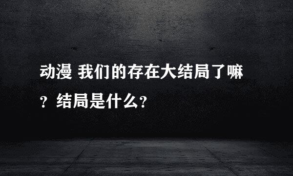 动漫 我们的存在大结局了嘛？结局是什么？