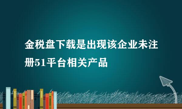 金税盘下载是出现该企业未注册51平台相关产品