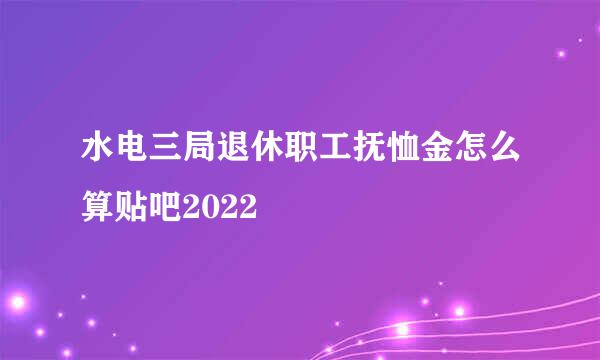 水电三局退休职工抚恤金怎么算贴吧2022