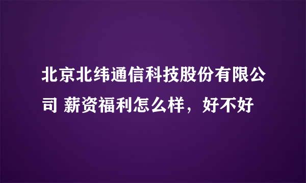 北京北纬通信科技股份有限公司 薪资福利怎么样，好不好