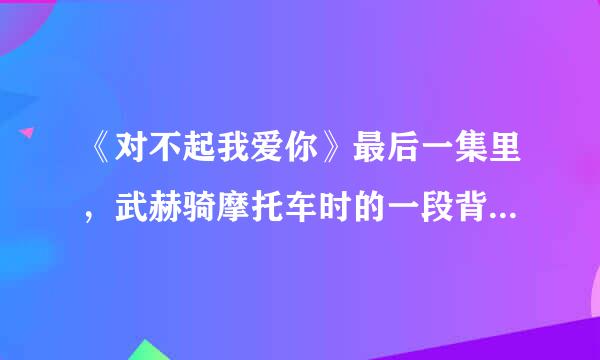 《对不起我爱你》最后一集里，武赫骑摩托车时的一段背景音乐（好像是小提琴拉的）哪里能下载到叫什么？