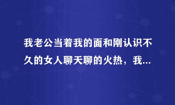 我老公当着我的面和刚认识不久的女人聊天聊的火热，我心里难受，该怎么办？