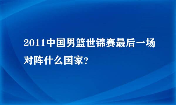 2011中国男篮世锦赛最后一场对阵什么国家？