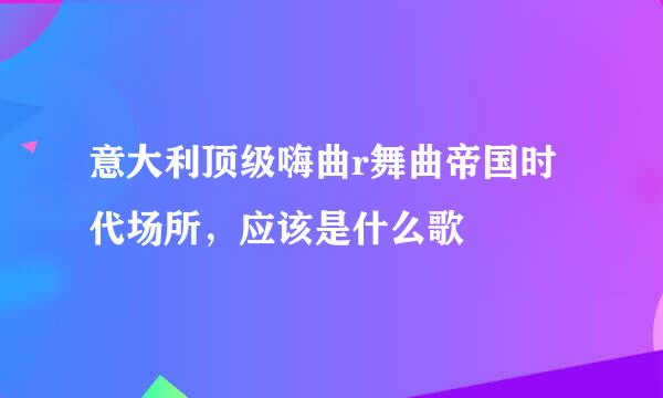 意大利顶级嗨曲r舞曲帝国时代场所，应该是什么歌