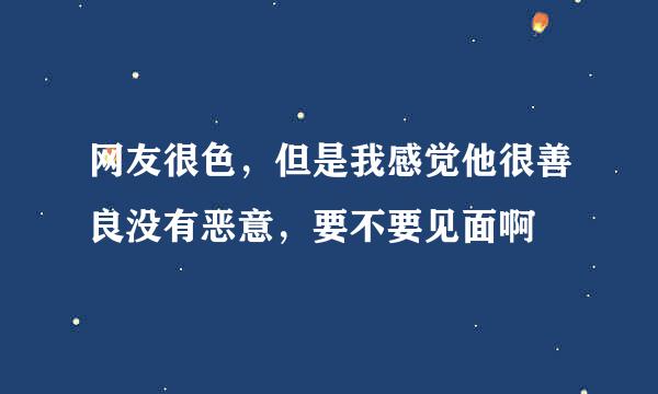 网友很色，但是我感觉他很善良没有恶意，要不要见面啊