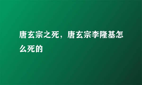 唐玄宗之死，唐玄宗李隆基怎么死的