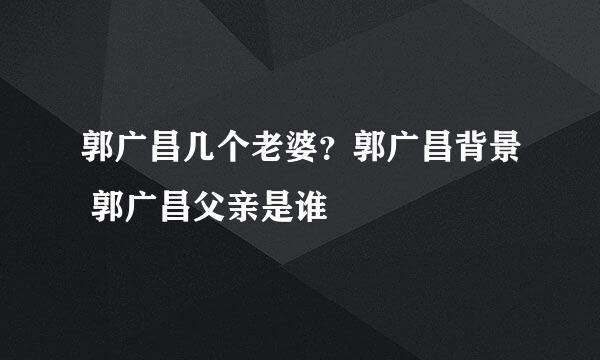 郭广昌几个老婆？郭广昌背景 郭广昌父亲是谁