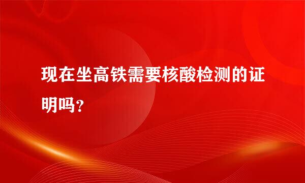 现在坐高铁需要核酸检测的证明吗？