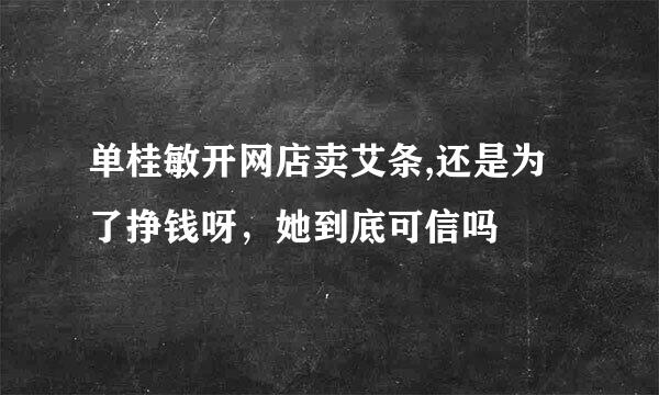 单桂敏开网店卖艾条,还是为了挣钱呀，她到底可信吗