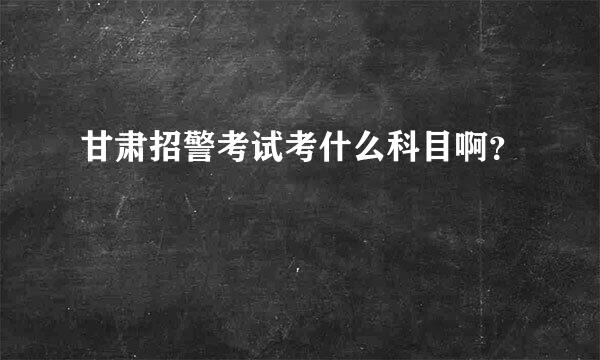 甘肃招警考试考什么科目啊？