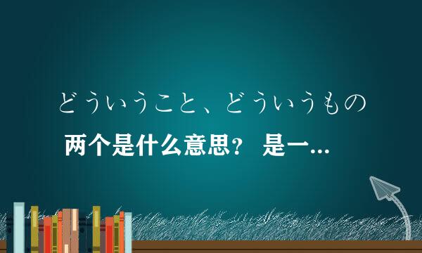 どういうこと、どういうもの 两个是什么意思？ 是一个意思吗？