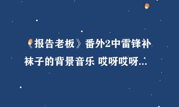 《报告老板》番外2中雷锋补袜子的背景音乐 哎呀哎呀哎哎哎哎哎 像是英文歌 还有雷锋是谁演的？