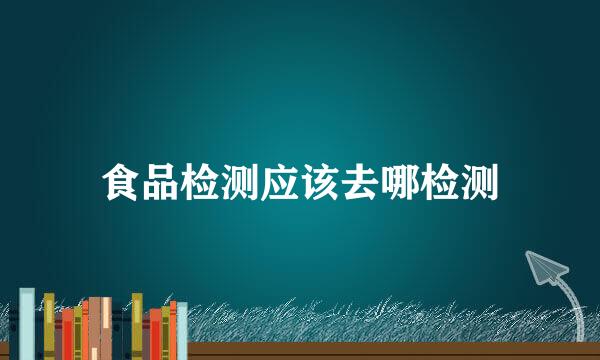 食品检测应该去哪检测