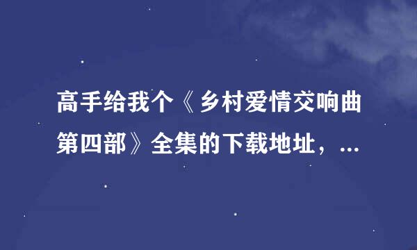 高手给我个《乡村爱情交响曲第四部》全集的下载地址，谢谢了！