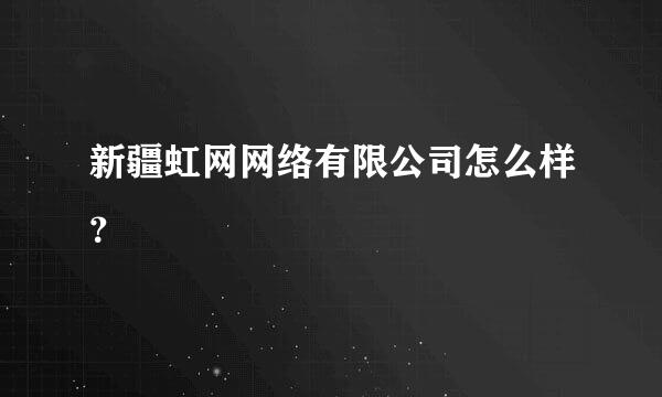 新疆虹网网络有限公司怎么样？