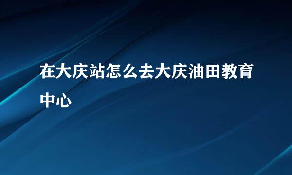 在大庆站怎么去大庆油田教育中心