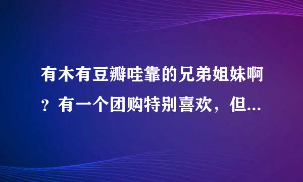 有木有豆瓣哇靠的兄弟姐妹啊？有一个团购特别喜欢，但是我不是哇靠成员没法参团，有账号的亲拜托帮个忙！