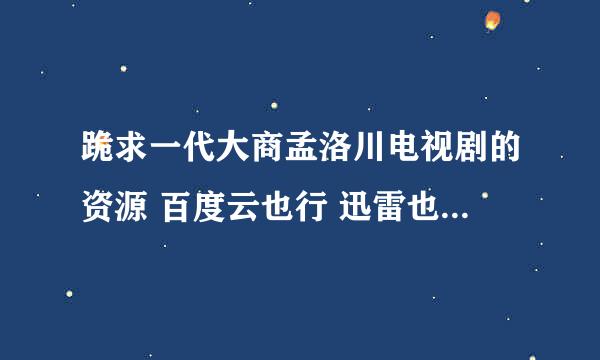 跪求一代大商孟洛川电视剧的资源 百度云也行 迅雷也行 要能用的 谢谢